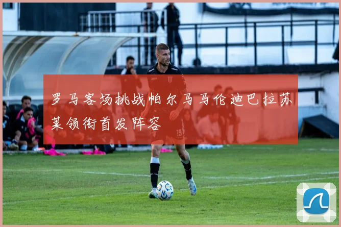 罗马客场挑战帕尔马马伦迪巴拉苏莱领衔首发阵容