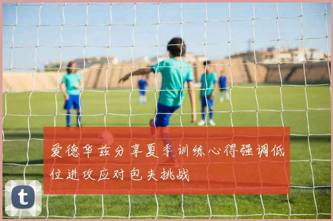 爱德华兹分享夏季训练心得强调低位进攻应对包夹挑战