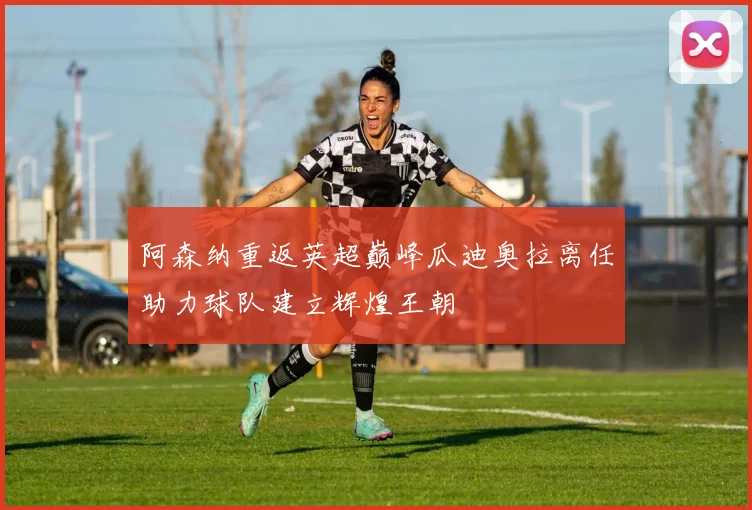 阿森纳重返英超巅峰瓜迪奥拉离任助力球队建立辉煌王朝