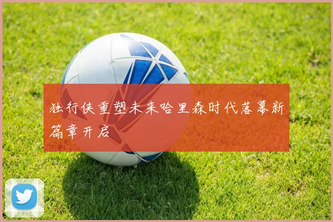 独行侠重塑未来哈里森时代落幕新篇章开启