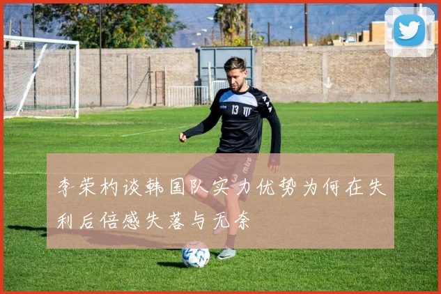 李荣杓谈韩国队实力优势为何在失利后倍感失落与无奈