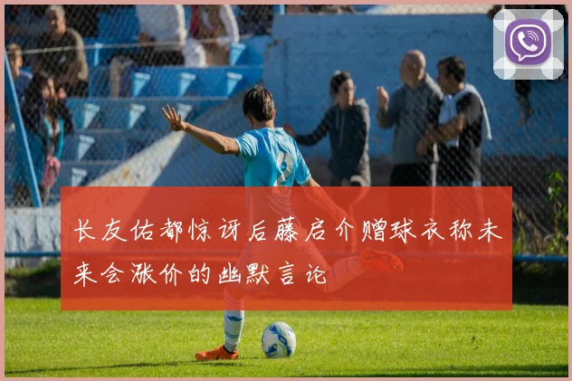 长友佑都惊讶后藤启介赠球衣称未来会涨价的幽默言论
