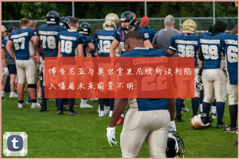 博洛尼亚与奥尔索里尼续约谈判陷入僵局未来前景不明