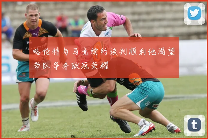 略伦特与马竞续约谈判顺利他渴望带队争夺欧冠荣耀