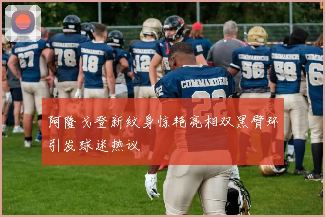 阿隆戈登新纹身惊艳亮相双黑臂环引发球迷热议