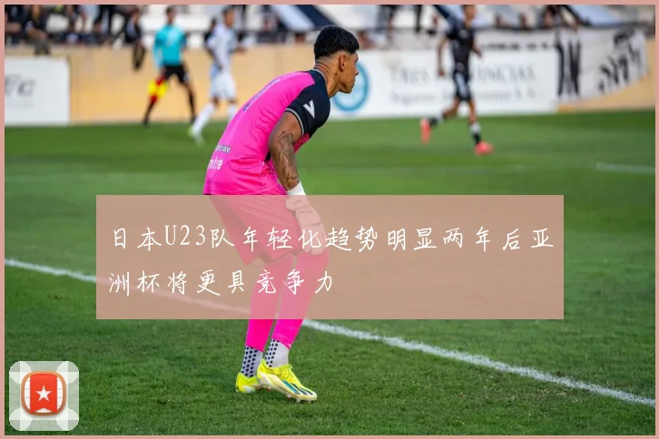 日本U23队年轻化趋势明显两年后亚洲杯将更具竞争力