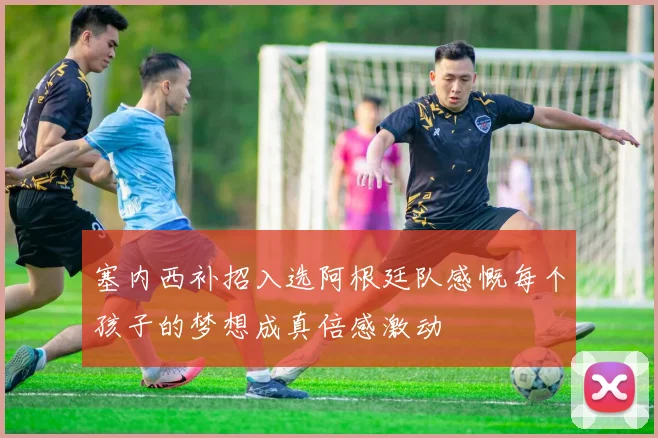 塞内西补招入选阿根廷队感慨每个孩子的梦想成真倍感激动