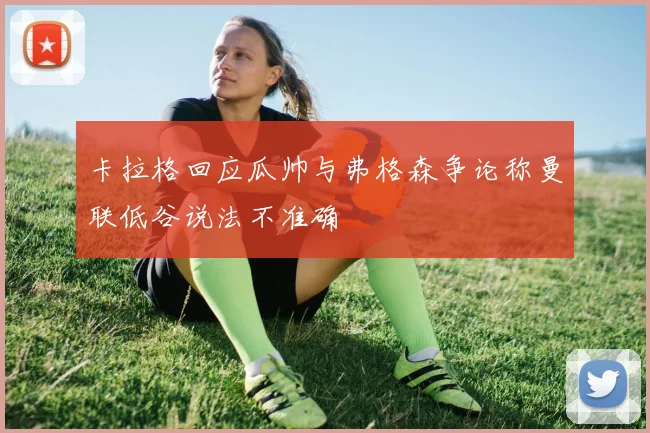 卡拉格回应瓜帅与弗格森争论称曼联低谷说法不准确