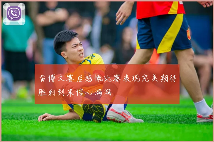 黄博文赛后感慨比赛表现完美期待胜利到来信心满满