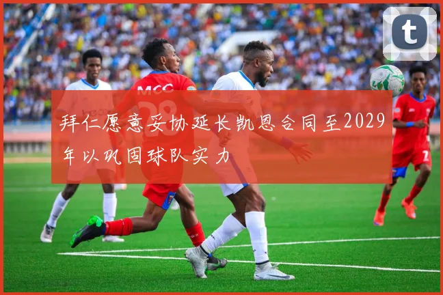 拜仁愿意妥协延长凯恩合同至2029年以巩固球队实力