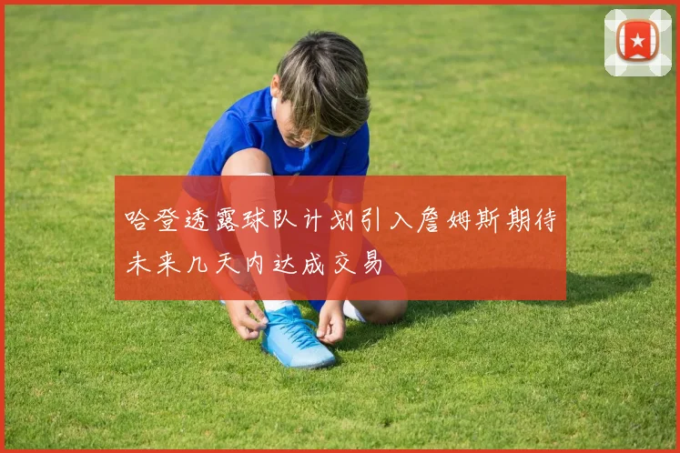 哈登透露球队计划引入詹姆斯期待未来几天内达成交易