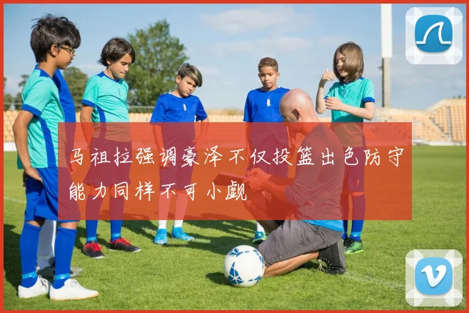 马祖拉强调豪泽不仅投篮出色防守能力同样不可小觑