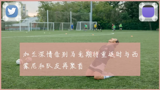 加兰深情告别马竞期待重返时与西蒙尼和队友再聚首