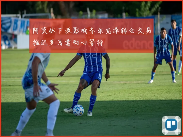 阿莫林下课影响齐尔克泽转会交易推迟罗马需耐心等待