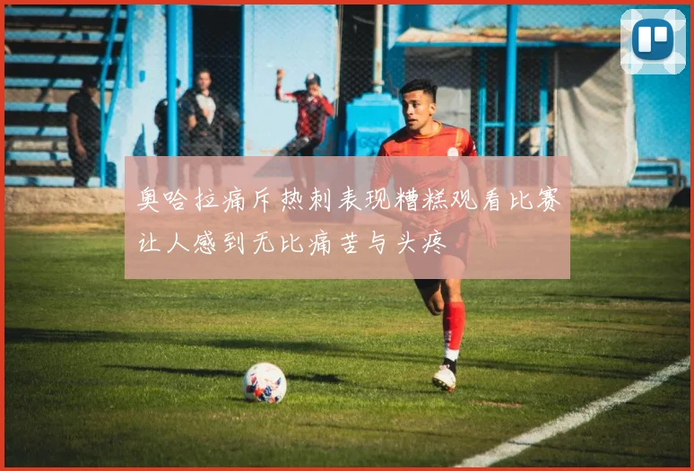 奥哈拉痛斥热刺表现糟糕观看比赛让人感到无比痛苦与头疼