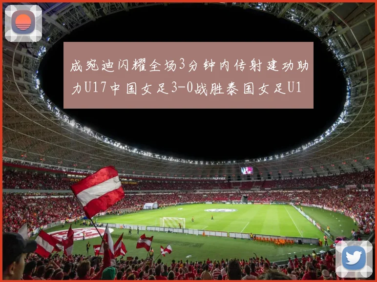 成宛迪闪耀全场3分钟内传射建功助力U17中国女足3-0战胜泰国女足U17