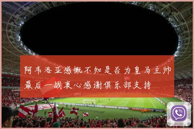 阿韦洛亚感慨不知是否为皇马主帅最后一战衷心感谢俱乐部支持