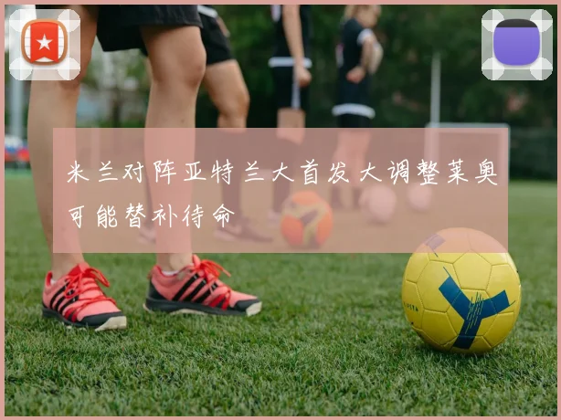 米兰对阵亚特兰大首发大调整莱奥可能替补待命