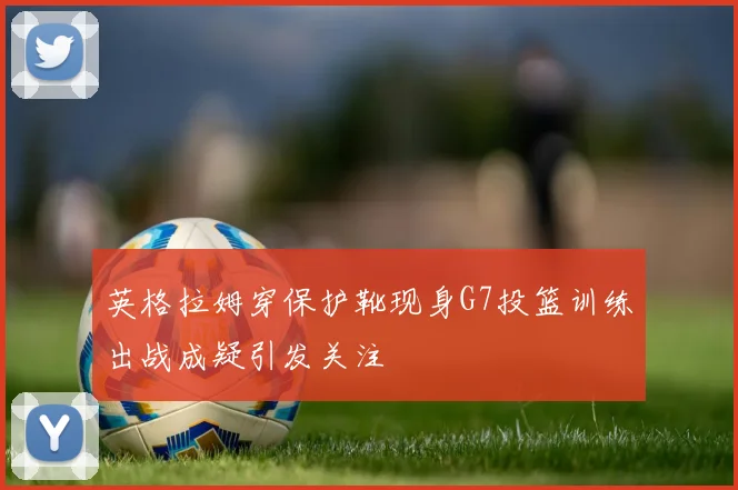 英格拉姆穿保护靴现身G7投篮训练出战成疑引发关注