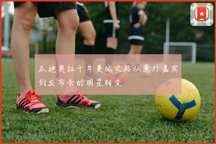 瓜迪奥拉十年曼城之路从意外嘉宾到发布会的明星转变