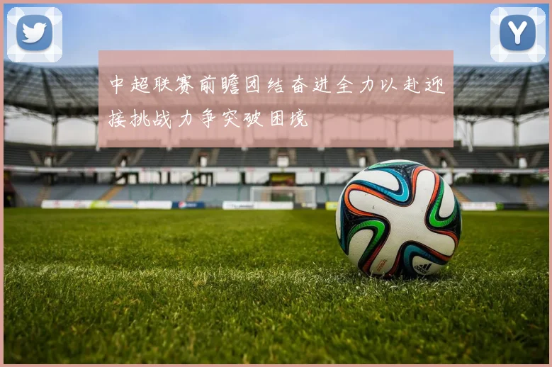 中超联赛前瞻团结奋进全力以赴迎接挑战力争突破困境